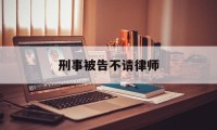 刑事被告不请律师(刑事被告不请律师可以吗)